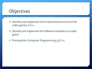 Objectives 
 
Identify and implement the fundamental structure of all video games in C++ 
 
Identify and implement the different modules in a video game 
 
Prerequisite: Computer Programming 3 (C++)  