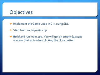 Objectives 
 
Implement the Game Loop in C++ using SDL 
 
Start from src/01/main.cpp 
 
Build and run main.cpp. You will get an empty 640x480 window that exits when clicking the close button  