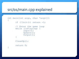 src/01/main.cpp explained 
int main(int argc, char *argv[]) 
{ 
if (!Init()) return -1; 
// Enter the game loop 
while (isPlaying) { 
Input(); 
Update(); 
Output(); 
} 
CleanUp(); 
return 0; 
}  