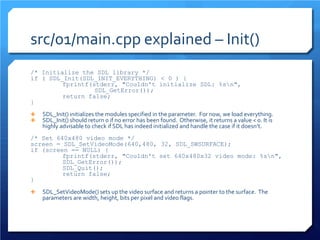 src/01/main.cpp explained – Init() 
/* Initialize the SDL library */ 
if ( SDL_Init(SDL_INIT_EVERYTHING) < 0 ) { 
fprintf(stderr, "Couldn't initialize SDL: %sn", 
SDL_GetError()); 
return false; 
} 
 
SDL_Init() initializes the modules specified in the parameter. For now, we load everything. 
SDL_Init() should return 0 if no error has been found. Otherwise, it returns a value < 0. It is highly advisable to check if SDL has indeed initialized and handle the case if it doesn’t. 
/* Set 640x480 video mode */ 
screen = SDL_SetVideoMode(640,480, 32, SDL_SWSURFACE); 
if (screen == NULL) { 
fprintf(stderr, "Couldn't set 640x480x32 video mode: %sn", SDL_GetError()); 
SDL_Quit(); 
return false; 
} 
SDL_SetVideoMode() sets up the video surface and returns a pointer to the surface. The parameters are width, height, bits per pixel and video flags.  
