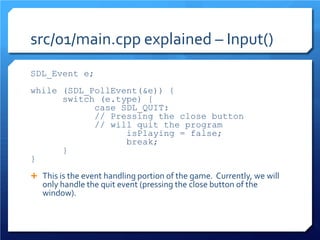 src/01/main.cpp explained – Input() 
SDL_Event e; 
while (SDL_PollEvent(&e)) { 
switch (e.type) { 
case SDL_QUIT: 
// Pressing the close button 
// will quit the program 
isPlaying = false; 
break; 
} 
} 
This is the event handling portion of the game. Currently, we will only handle the quit event (pressing the close button of the window).  