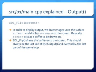 src/01/main.cpp explained – Output() 
SDL_Flip(screen); 
In order to display output, we draw images unto the surface screen and display screen unto the screen. Basically, screen acts as a buffer to be drawn on. 
SDL_Flip() draws the buffer unto the screen. This should always be the last line of the Output() and eventually, the last part of the game loop  