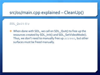 src/01/main.cpp explained – CleanUp() 
SDL_Quit(); 
When done with SDL, we call on SDL_Quit() to free up the resources created by SDL_Init() and SDL_SetVideoMode(). Thus, we don’t need to manually free up screen, but other surfaces must be freed manually.  