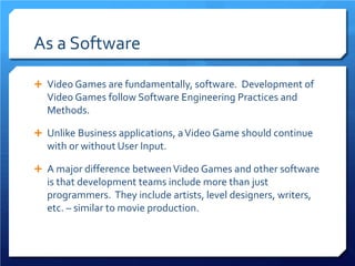 As a Software 
 
Video Games are fundamentally, software. Development of Video Games follow Software Engineering Practices and Methods. 
 
Unlike Business applications, a Video Game should continue with or without User Input. 
 
A major difference between Video Games and other software is that development teams include more than just programmers. They include artists, level designers, writers, etc. – similar to movie production.  