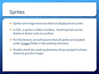 Sprites 
 
Sprites are image resources that are displayed on screen 
 
In SDL, a sprite is called a Surface. Anything that can be drawn or drawn unto is a surface. 
 
For this lecture, we will assume that all sprites are located under images folder in the working directory 
 
Double check the working directory of your project to know where to put the images  