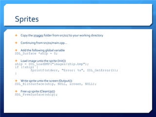 Sprites 
 
Copy the images folder from src/02/ to your working directory 
 
Continuing from src/01/main.cpp… 
 
Add the following global variable 
SDL_Surface *ship = 0; 
 
Load image unto the sprite (Init()) 
ship = SDL_LoadBMP("images/ship.bmp"); 
if (!ship) { 
fprintf(stderr, "Error: %s", SDL_GetError()); 
} 
 
Write sprite unto the screen (Output()) 
SDL_BlitSurface(ship, NULL, screen, NULL); 
 
Free up sprite (CleanUp()) 
SDL_FreeSurface(ship);  