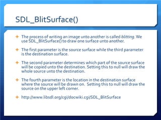SDL_BlitSurface() 
 
The process of writing an image unto another is called blitting. We use SDL_BlitSurface() to draw one surface unto another. 
 
The first parameter is the source surface while the third parameter is the destination surface. 
 
The second parameter determines which part of the source surface will be copied unto the destination. Setting this to null will draw the whole source unto the destination. 
 
The fourth parameter is the location in the destination surface where the source will be drawn on. Setting this to null will draw the source on the upper left corner. 
 
http://www.libsdl.org/cgi/docwiki.cgi/SDL_BlitSurface  