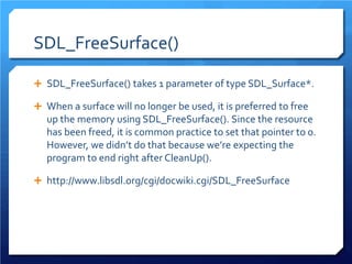SDL_FreeSurface() 
 
SDL_FreeSurface() takes 1 parameter of type SDL_Surface*. 
 
When a surface will no longer be used, it is preferred to free up the memory using SDL_FreeSurface(). Since the resource has been freed, it is common practice to set that pointer to 0. However, we didn’t do that because we’re expecting the program to end right after CleanUp(). 
 
http://www.libsdl.org/cgi/docwiki.cgi/SDL_FreeSurface  