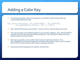 Adding a Color Key 
 
To set the pink of the surface to transparent, we call SDL_SetColorKey() after we successfully loaded the image 
SDL_SetColorKey(ship, SDL_SRCCOLORKEY | SDL_RLEACCEL, SDL_MapRGB(ship->format, 255, 0, 255)); 
 
SDL_SetColorKey() takes 3 parameters – source surface, color key flags and a color 
 
The color key flags can be OR’ed together to be set them together. SDL_SRCCOLORKEY indicates that the color specified will be transparent. SDL_RLEACCEL allows the color keyed surface to be drawn faster 
 
The color is actually a 32 bit number that varies per operating machine. Thus, SDL_MapRGB() removes this dependency and generates that number for you using the format of the surface and the color value in red, green and blue. 
 
http://www.libsdl.org/cgi/docwiki.cgi/SDL_SetColorKey  