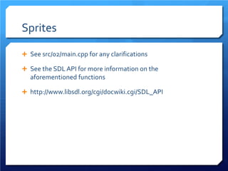 Sprites 
 
See src/02/main.cpp for any clarifications 
 
See the SDL API for more information on the aforementioned functions 
 
http://www.libsdl.org/cgi/docwiki.cgi/SDL_API  