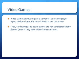 Video Games 
 
Video Games always require a computer to receive player input, perform logic and return feedback to the player. 
 
Thus, card games and board games are not considered Video Games (even if they have Video Game versions).  