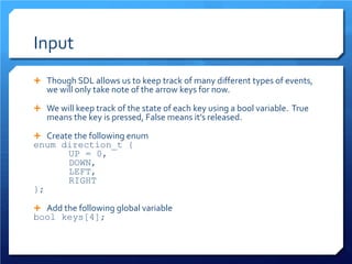 Input 
 
Though SDL allows us to keep track of many different types of events, we will only take note of the arrow keys for now. 
 
We will keep track of the state of each key using a bool variable. True means the key is pressed, False means it’s released. 
 
Create the following enum 
enum direction_t { 
UP = 0, 
DOWN, 
LEFT, 
RIGHT 
}; 
 
Add the following global variable 
bool keys[4];  