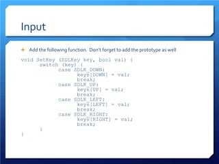 Input 
 
Add the following function. Don’t forget to add the prototype as well 
void SetKey (SDLKey key, bool val) { 
switch (key) { 
case SDLK_DOWN: 
keys[DOWN] = val; 
break; 
case SDLK_UP: 
keys[UP] = val; 
break; 
case SDLK_LEFT: 
keys[LEFT] = val; 
break; 
case SDLK_RIGHT: 
keys[RIGHT] = val; 
break; 
} 
}  