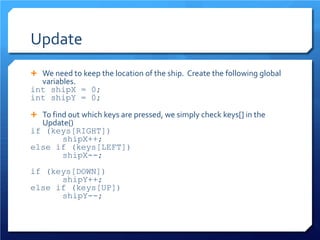 Update 
 
We need to keep the location of the ship. Create the following global variables. 
int shipX = 0; 
int shipY = 0; 
 
To find out which keys are pressed, we simply check keys[] in the Update() 
if (keys[RIGHT]) 
shipX++; 
else if (keys[LEFT]) 
shipX--; 
if (keys[DOWN]) 
shipY++; 
else if (keys[UP]) 
shipY--; 
 