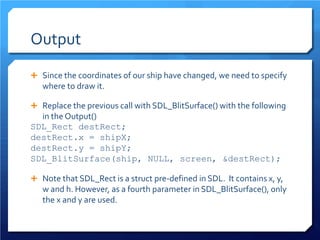 Output 
 
Since the coordinates of our ship have changed, we need to specify where to draw it. 
 
Replace the previous call with SDL_BlitSurface() with the following in the Output() 
SDL_Rect destRect; 
destRect.x = shipX; 
destRect.y = shipY; 
SDL_BlitSurface(ship, NULL, screen, &destRect); 
 
Note that SDL_Rect is a struct pre-defined in SDL. It contains x, y, w and h. However, as a fourth parameter in SDL_BlitSurface(), only the x and y are used.  