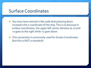 Surface Coordinates 
 
You may have noticed in the code that pressing down increases the y-coordinate of the ship. This is so because in surface coordinates, the upper left corner denotes (0, 0) and +x goes to the right while +y goes down. 
 
This convention is commonly used for Screen Coordinates (but this is NOT a standard)  