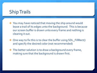Ship Trails 
 
You may have noticed that moving the ship around would leave a trail of its edges unto the background. This is because our screen buffer is drawn unto every frame and nothing is clearing it out. 
 
One way to fix this is to clear the buffer using SDL_FillRect() and specify the desired color (not recommended) 
 
The better solution is to draw a background every frame, making sure that the background is drawn first.  