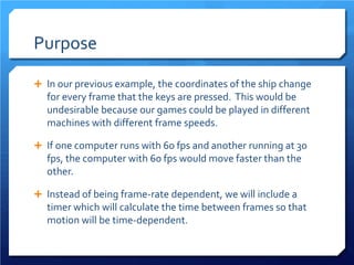 Purpose 
 
In our previous example, the coordinates of the ship change for every frame that the keys are pressed. This would be undesirable because our games could be played in different machines with different frame speeds. 
 
If one computer runs with 60 fps and another running at 30 fps, the computer with 60 fps would move faster than the other. 
 
Instead of being frame-rate dependent, we will include a timer which will calculate the time between frames so that motion will be time-dependent.  