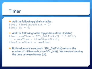 Timer 
 
Add the following global variables 
float timeSinceStart = 0; 
float dt = 0; 
 
Add the following to the top portion of the Update() 
float newTime = SDL_GetTicks() * 0.001f; 
dt = newTime - timeSinceStart; 
timeSinceStart = newTime; 
Both values are in seconds. SDL_GetTicks() returns the number of milliseconds since SDL_Init(). We are also keeping the time between frames (dt).  