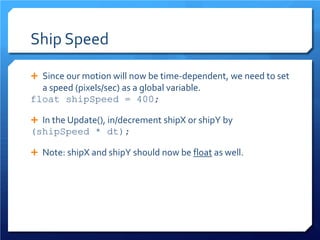 Ship Speed 
 
Since our motion will now be time-dependent, we need to set a speed (pixels/sec) as a global variable. 
float shipSpeed = 400; 
 
In the Update(), in/decrement shipX or shipY by 
(shipSpeed * dt); 
 
Note: shipX and shipY should now be float as well.  