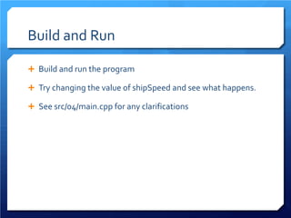 Build and Run 
 
Build and run the program 
 
Try changing the value of shipSpeed and see what happens. 
 
See src/04/main.cpp for any clarifications  