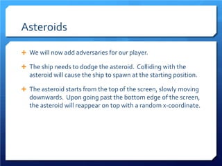 Asteroids 
 
We will now add adversaries for our player. 
 
The ship needs to dodge the asteroid. Colliding with the asteroid will cause the ship to spawn at the starting position. 
 
The asteroid starts from the top of the screen, slowly moving downwards. Upon going past the bottom edge of the screen, the asteroid will reappear on top with a random x-coordinate.  