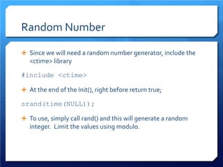 Random Number 
 
Since we will need a random number generator, include the <ctime> library 
#include <ctime> 
 
At the end of the Init(), right before return true; 
srand(time(NULL)); 
 
To use, simply call rand() and this will generate a random integer. Limit the values using modulo.  