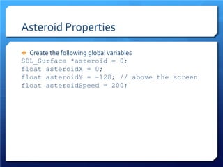 Asteroid Properties 
 
Create the following global variables 
SDL_Surface *asteroid = 0; 
float asteroidX = 0; 
float asteroidY = -128; // above the screen 
float asteroidSpeed = 200;  