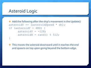 Asteroid Logic 
 
Add the following after the ship’s movement in the Update() 
asteroidY += (asteroidSpeed * dt); 
if (asteroidY > 480) { 
asteroidY = -128; 
asteroidX = rand() % 512; 
} 
This moves the asteroid downward until it reaches the end and spawns on top upon going beyond the bottom edge.  