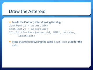 Draw the Asteroid 
 
Inside the Output() after drawing the ship; 
destRect.x = asteroidX; 
destRect.y = asteroidY; 
SDL_BlitSurface(asteroid, NULL, screen, &destRect); 
 
Note that we’re recycling the same destRect used for the ship.  