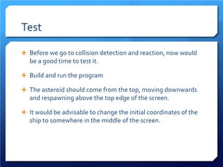 Test 
 
Before we go to collision detection and reaction, now would be a good time to test it. 
 
Build and run the program 
 
The asteroid should come from the top, moving downwards and respawning above the top edge of the screen. 
 
It would be advisable to change the initial coordinates of the ship to somewhere in the middle of the screen.  