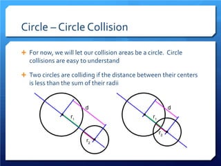 Circle – Circle Collision 
 
For now, we will let our collision areas be a circle. Circle collisions are easy to understand 
 
Two circles are colliding if the distance between their centers is less than the sum of their radii  