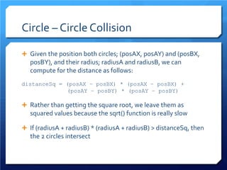 Circle – Circle Collision 
 
Given the position both circles; (posAX, posAY) and (posBX, posBY), and their radius; radiusA and radiusB, we can compute for the distance as follows: 
distanceSq = (posAX – posBX) * (posAX – posBX) + 
(posAY – posBY) * (posAY – posBY) 
 
Rather than getting the square root, we leave them as squared values because the sqrt() function is really slow 
 
If (radiusA + radiusB) * (radiusA + radiusB) > distanceSq, then the 2 circles intersect 
 
