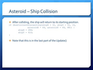 Asteroid – Ship Collision 
 
After colliding, the ship will return to its starting position. 
if (AreCirclesIntersecting(shipX + 32, shipY + 32, 16, asteroidX + 64, asteroidY + 64, 48)) { 
shipX = 288; 
shipY = 416; 
} 
 
Note that this is in the last part of the Update() 
 