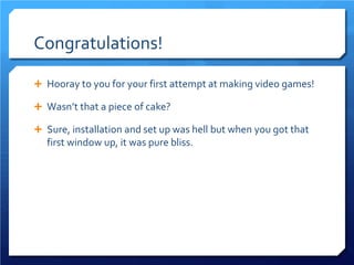 Congratulations! 
 
Hooray to you for your first attempt at making video games! 
 
Wasn’t that a piece of cake? 
 
Sure, installation and set up was hell but when you got that first window up, it was pure bliss.  