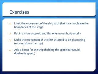 Exercises 
1. 
Limit the movement of the ship such that it cannot leave the boundaries of the stage 
2. 
Put in 1 more asteroid and this one moves horizontally 
3. 
Make the movement of the first asteroid to be alternating (moving down then up) 
4. 
Add a boost for the ship (holding the space bar would double its speed)  