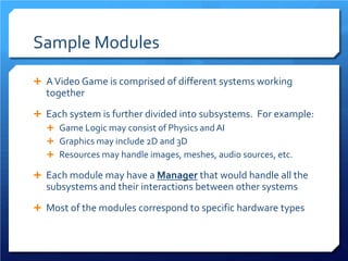 Sample Modules 
 
A Video Game is comprised of different systems working together 
 
Each system is further divided into subsystems. For example: 
 
Game Logic may consist of Physics and AI 
 
Graphics may include 2D and 3D 
 
Resources may handle images, meshes, audio sources, etc. 
 
Each module may have a Manager that would handle all the subsystems and their interactions between other systems 
 
Most of the modules correspond to specific hardware types  