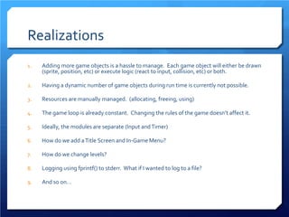 Realizations 
1. 
Adding more game objects is a hassle to manage. Each game object will either be drawn (sprite, position, etc) or execute logic (react to input, collision, etc) or both. 
2. 
Having a dynamic number of game objects during run time is currently not possible. 
3. 
Resources are manually managed. (allocating, freeing, using) 
4. 
The game loop is already constant. Changing the rules of the game doesn’t affect it. 
5. 
Ideally, the modules are separate (Input and Timer) 
6. 
How do we add a Title Screen and In-Game Menu? 
7. 
How do we change levels? 
8. 
Logging using fprintf() to stderr. What if I wanted to log to a file? 
9. 
And so on…  