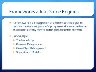 Frameworks a.k.a. Game Engines 
 
A Framework is an integration of different technologies to remove the constant parts of a program and lessen the hassle of work not directly related to the purpose of the software. 
 
For example 
 
The Game Loop 
 
Resource Management 
 
Game Object Management 
 
Separation of Modules 