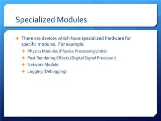 Specialized Modules 
 
There are devices which have specialized hardware for specific modules. For example: 
 
Physics Modules (Physics Processing Units) 
 
Post Rendering Effects (Digital Signal Processor) 
 
Network Module 
 
Logging (Debugging)  