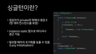싱글턴이란?
• 생성자가 private라 밖에서 생성 X
(한 개의 인스턴스를 보장)
• instance static 함수로 어디서나
접근 가능
• 필요할 때까지 초기화를 늦출 수 있음
(Lazy Initialization)
 