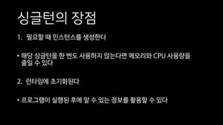싱글턴의 장점
1. 필요할 때 인스턴스를 생성한다
• 해당 싱글턴을 한 번도 사용하지 않는다면 메모리와 CPU 사용량을
줄일 수 있다
2. 런타임에 초기화된다
• 프로그램이 실행된 후에 알 수 있는 정보를 활용할 수 있다
 