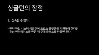 싱글턴의 장점
3. 상속할 수 있다
• 만약 파일 시스템 싱글턴이 크로스 플랫폼을 지원해야 한다면
추상 인터페이스를 만든 뒤 구체 클래스를 만들면 된다
 