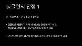 싱글턴의 단점 1
2. 전역 변수는 커플링을 조장한다
• 싱글턴을 사용하기 위해 #include 한 줄만 추가해도
신중하게 만들어놓은 아키텍처를 더럽힐 수 있다
• 인스턴스에 대한 접근을 통제함으로써 커플링을 통제할 수 있다
 
