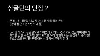싱글턴의 단점 2
• 문제가 하나뿐일 때도 두 가지 문제를 풀려 든다
(전역 접근 + 인스턴스 제한)
• Log 클래스가 싱글턴으로 되어있다고 하자. 전역으로 접근하여 편하게
로그를 남길 수 있지만 만약 로그를 여러 파일에 나눠쓸 상황이 온다면?
인스턴스를 한 개만 만들어야는 제약이 문제가 된다
 
