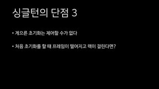 싱글턴의 단점 3
• 게으른 초기화는 제어할 수가 없다
• 처음 초기화를 할 때 프레임이 떨어지고 렉이 걸린다면?
 