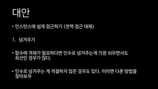 대안
• 인스턴스에 쉽게 접근하기 (전역 접근 대체)
1. 넘겨주기
• 함수에 객체가 필요하다면 인수로 넘겨주는게 가장 쉬우면서도
최선인 경우가 많다.
• 인수로 넘겨주는 게 적절하지 않은 경우도 있다. 이러면 다른 방법을
찾아보자
 