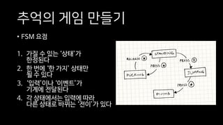 추억의 게임 만들기
• FSM 요점
1. 가질 수 있는 ‘상태’가
한정된다
2. 한 번에 ‘한 가지’ 상태만
될 수 있다
3. ‘입력’이나 ‘이벤트’가
기계에 전달된다
4. 각 상태에서는 입력에 따라
다른 상태로 바뀌는 ‘전이’가 있다
 