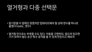 열거형과 다중 선택문
• 분기문을 다 없애진 못했지만 업데이트해야 할 상태 변수를 하나로
줄였다(state_ 변수)
• 열거형 만으로는 부족할 수도 있다. 이동을 구현하되, 엎드려 있으면
기가 모여서 놓는 순간 특수 공격을 쏠 수 있게 만든다고 해보자
 