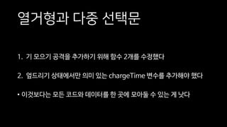 열거형과 다중 선택문
1. 기 모으기 공격을 추가하기 위해 함수 2개를 수정했다
2. 엎드리기 상태에서만 의미 있는 chargeTime 변수를 추가해야 했다
• 이것보다는 모든 코드와 데이터를 한 곳에 모아둘 수 있는 게 낫다
 